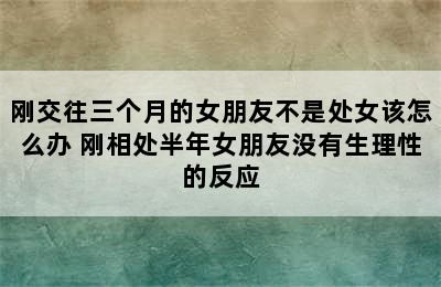 刚交往三个月的女朋友不是处女该怎么办 刚相处半年女朋友没有生理性的反应